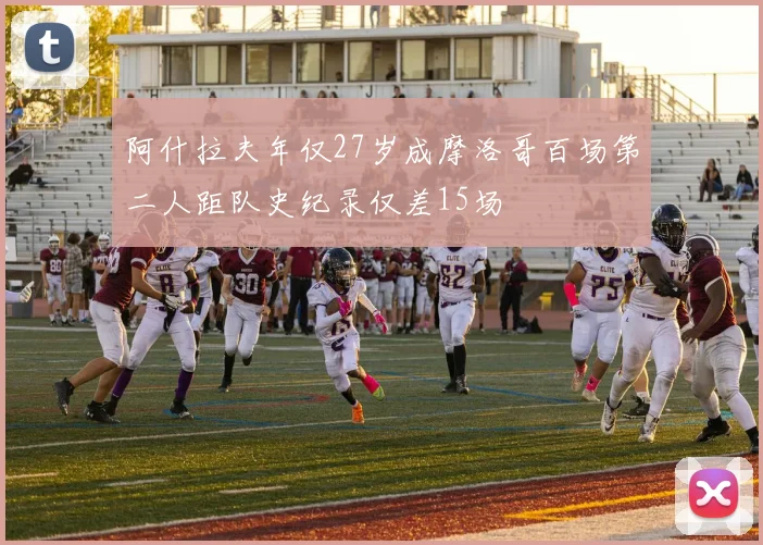 阿什拉夫年仅27岁成摩洛哥百场第二人距队史纪录仅差15场