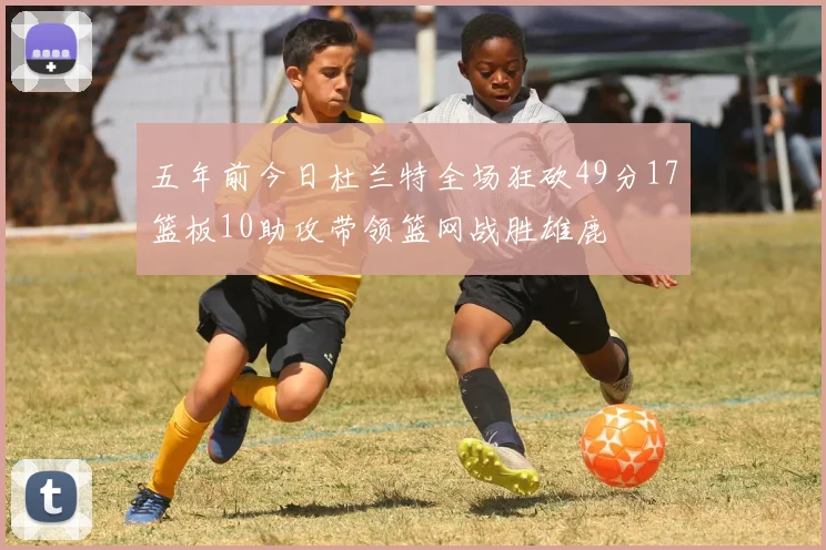 五年前今日杜兰特全场狂砍49分17篮板10助攻带领篮网战胜雄鹿