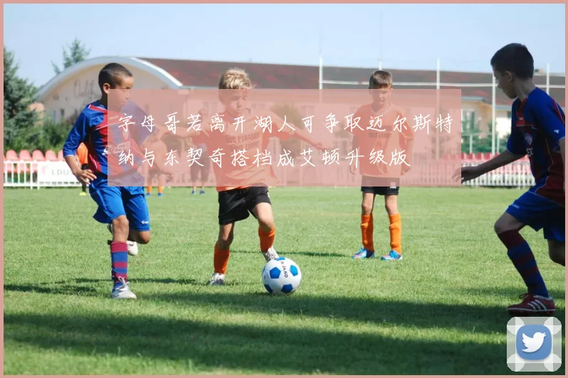字母哥若离开湖人可争取迈尔斯特纳与东契奇搭档成艾顿升级版