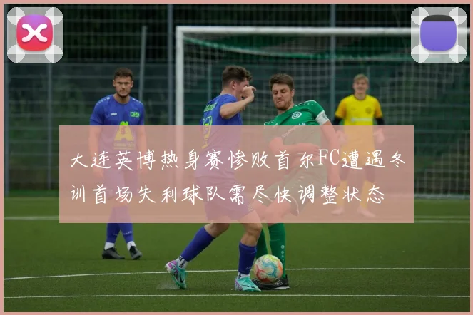 大连英博热身赛惨败首尔FC遭遇冬训首场失利球队需尽快调整状态