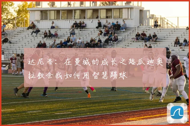 达尼洛:在曼城的成长之路瓜迪奥拉教会我如何用智慧踢球