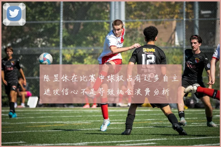 陈昱休在比赛中球权占有过多自主进攻信心不足导致机会浪费分析