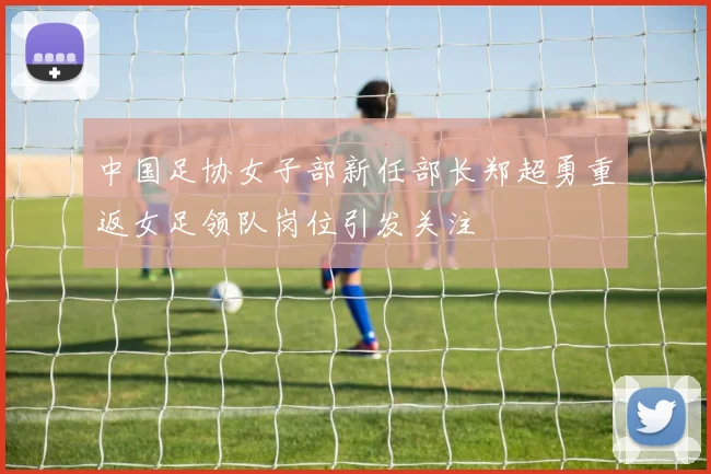 中国足协女子部新任部长郑超勇重返女足领队岗位引发关注