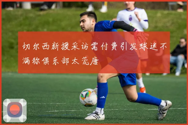 切尔西新援采访需付费引发球迷不满称俱乐部太荒唐