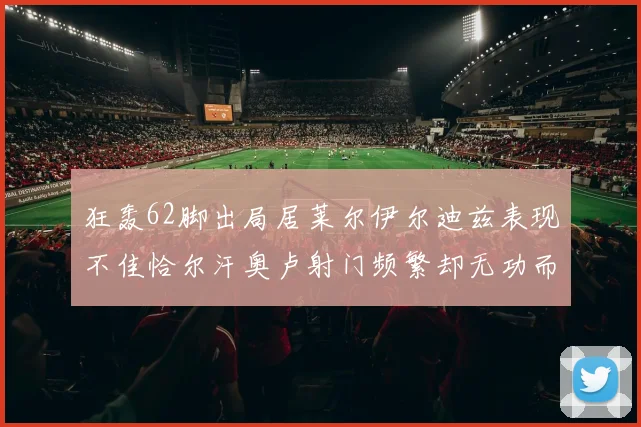 狂轰62脚出局居莱尔伊尔迪兹表现不佳恰尔汗奥卢射门频繁却无功而返