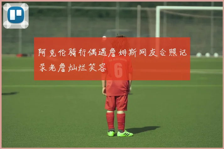 阿克伦骑行偶遇詹姆斯网友合照记录老詹灿烂笑容