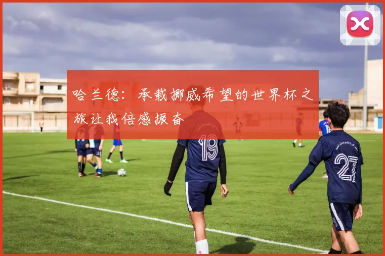 哈兰德：承载挪威希望的世界杯之旅让我倍感振奋
