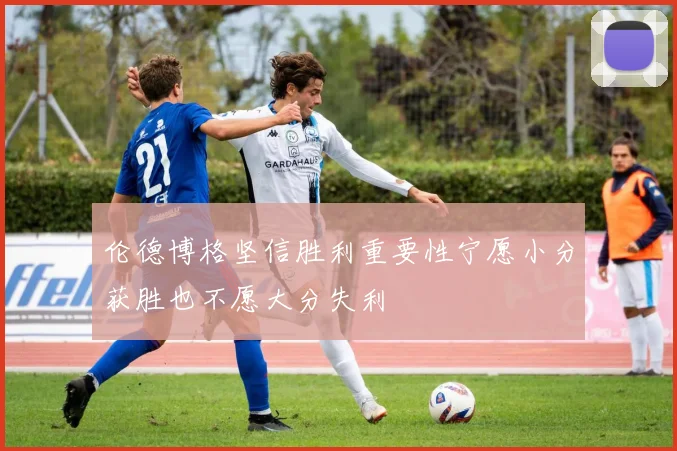 伦德博格坚信胜利重要性宁愿小分获胜也不愿大分失利
