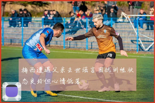 梅西遭遇父亲去世谣言困扰训练状态良好但心情低落
