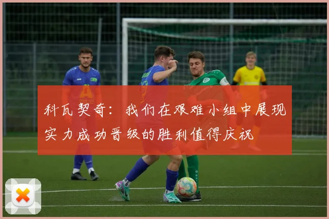 科瓦契奇：我们在艰难小组中展现实力成功晋级的胜利值得庆祝