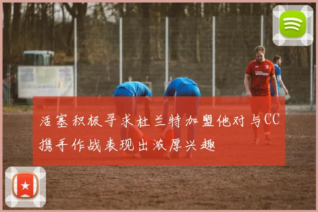 活塞积极寻求杜兰特加盟他对与CC携手作战表现出浓厚兴趣