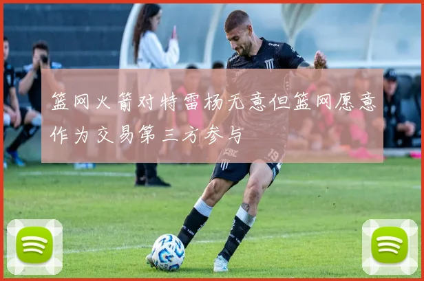 篮网火箭对特雷杨无意但篮网愿意作为交易第三方参与